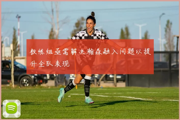 教练组亟需解决瀚森融入问题以提升全队表现