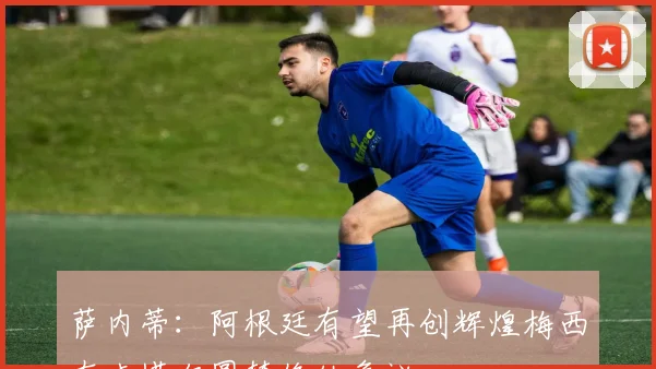 萨内蒂：阿根廷有望再创辉煌梅西在卡塔尔圆梦终结争议