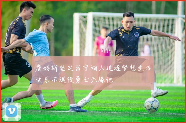 詹姆斯坚定留守湖人追逐梦想生活快乐不退役勇士无缘他