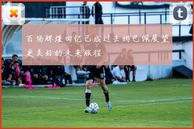 百场辉煌回忆已成过去姆巴佩展望更美好的未来旅程