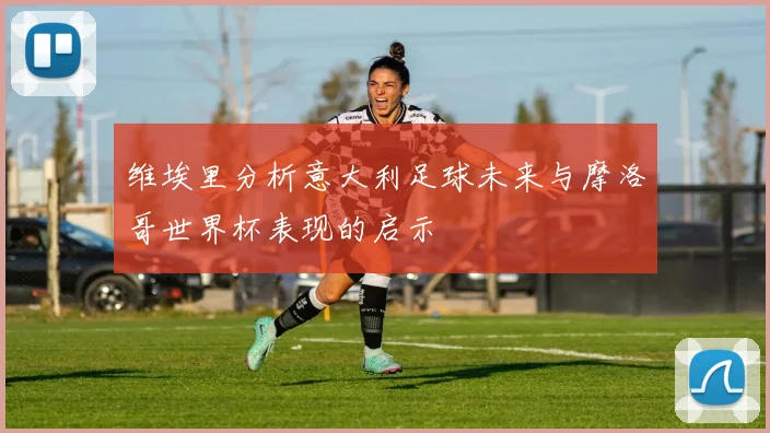 维埃里分析意大利足球未来与摩洛哥世界杯表现的启示