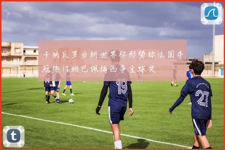 卡纳瓦罗分析世界杯形势称法国夺冠热门姆巴佩梅西争金球奖