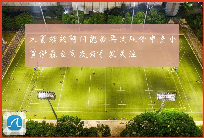 火箭续约阿门能否再次压价申京小贾伊森合同友好引发关注