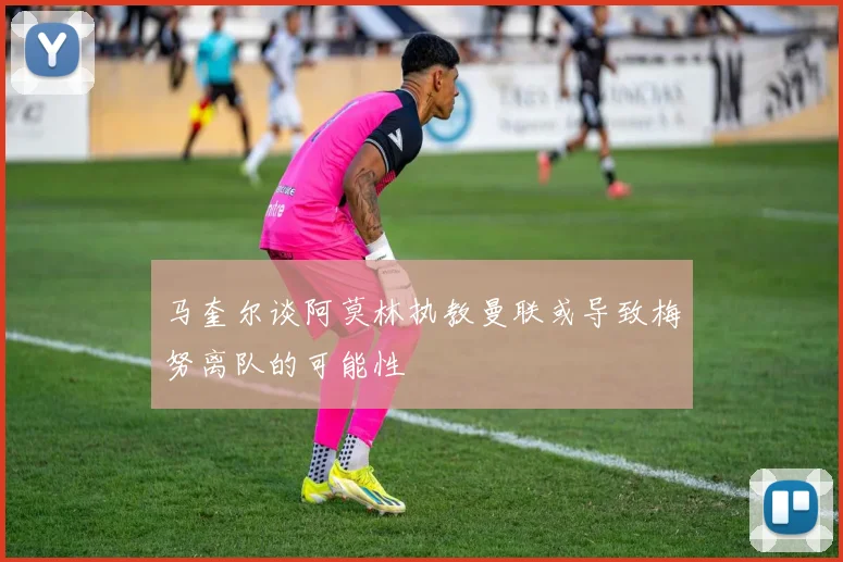 马奎尔谈阿莫林执教曼联或导致梅努离队的可能性