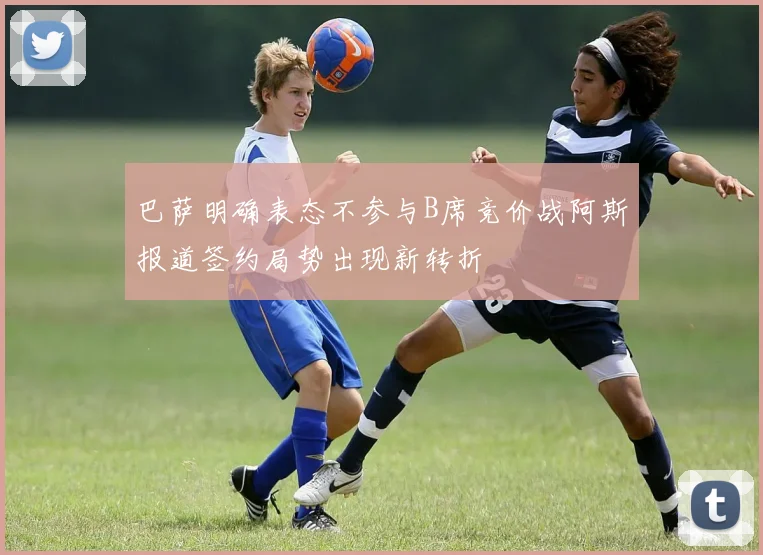 巴萨明确表态不参与B席竞价战阿斯报道签约局势出现新转折