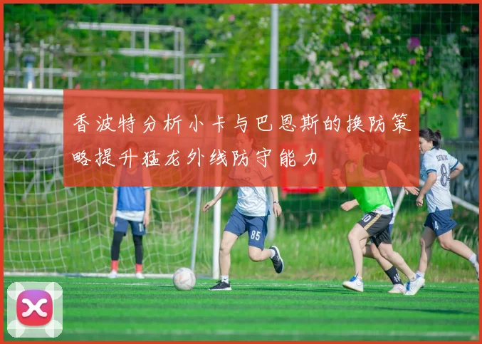 香波特分析小卡与巴恩斯的换防策略提升猛龙外线防守能力