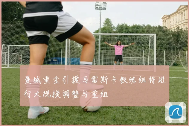曼城重金引援马雷斯卡教练组将进行大规模调整与重组