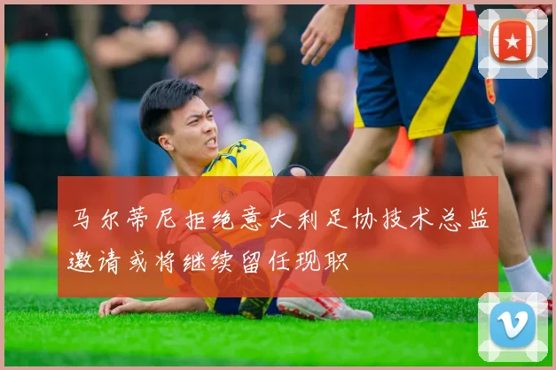 马尔蒂尼拒绝意大利足协技术总监邀请或将继续留任现职