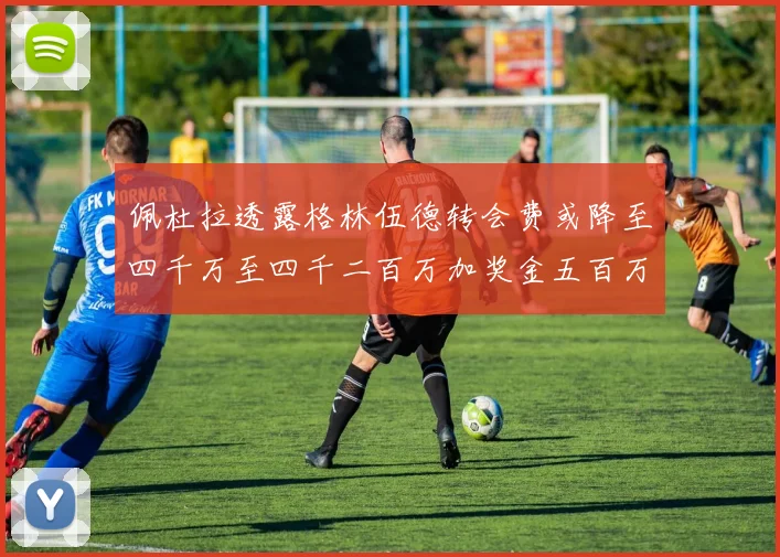 佩杜拉透露格林伍德转会费或降至四千万至四千二百万加奖金五百万至六百万